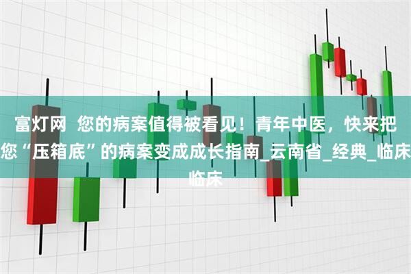 富灯网  您的病案值得被看见！青年中医，快来把您“压箱底”的病案变成成长指南_云南省_经典_临床