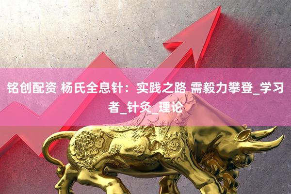 铭创配资 杨氏全息针：实践之路 需毅力攀登_学习者_针灸_理论