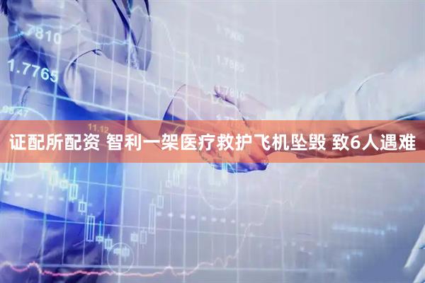 证配所配资 智利一架医疗救护飞机坠毁 致6人遇难