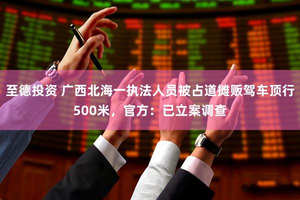 至德投资 广西北海一执法人员被占道摊贩驾车顶行500米，官方：已立案调查