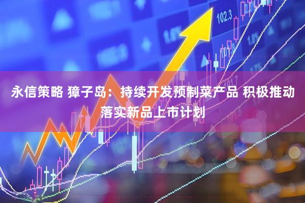 永信策略 獐子岛：持续开发预制菜产品 积极推动落实新品上市计划