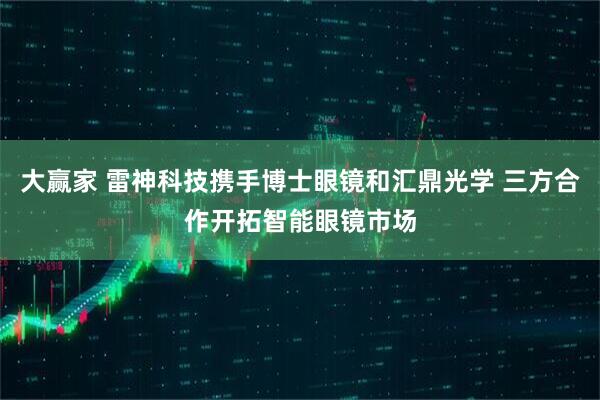 大赢家 雷神科技携手博士眼镜和汇鼎光学 三方合作开拓智能眼镜市场