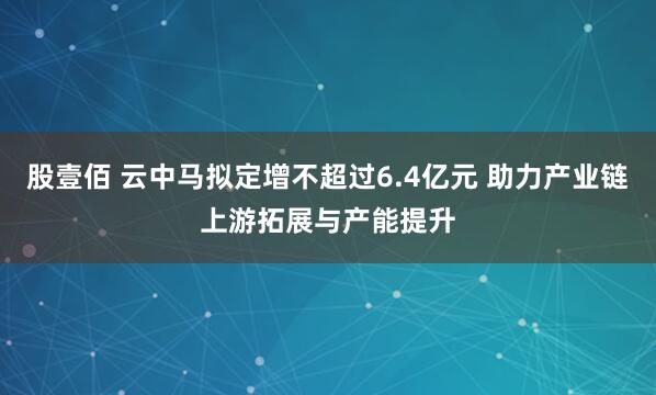 股壹佰 云中马拟定增不超过6.4亿元 助力产业链上游拓展与产能提升