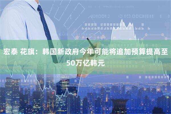 宏泰 花旗：韩国新政府今年可能将追加预算提高至50万亿韩元