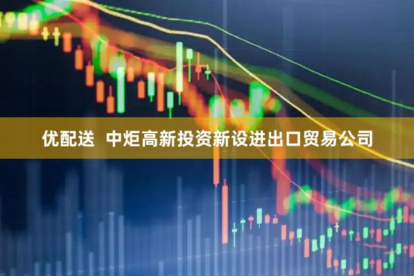 优配送  中炬高新投资新设进出口贸易公司