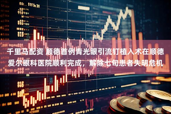千里马配资 顺德首例青光眼引流钉植入术在顺德爱尔眼科医院顺利完成，解除七旬患者失明危机