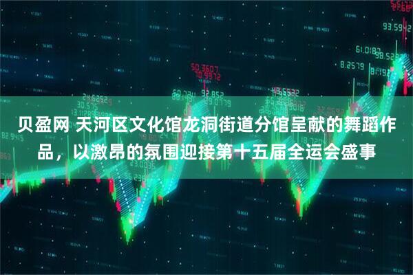 贝盈网 天河区文化馆龙洞街道分馆呈献的舞蹈作品，以激昂的氛围迎接第十五届全运会盛事