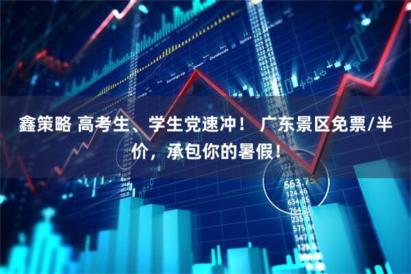 鑫策略 高考生、学生党速冲！ 广东景区免票/半价，承包你的暑假！