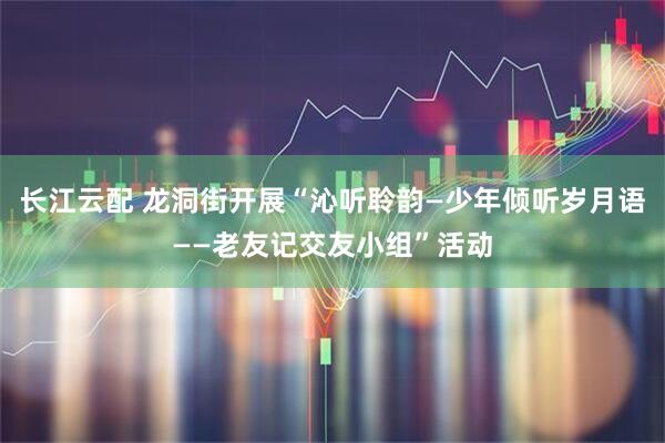 长江云配 龙洞街开展“沁听聆韵—少年倾听岁月语——老友记交友小组”活动