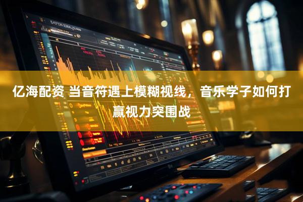 亿海配资 当音符遇上模糊视线，音乐学子如何打赢视力突围战