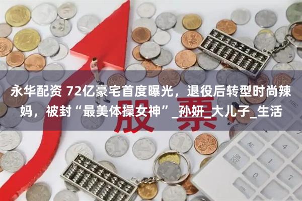 永华配资 72亿豪宅首度曝光，退役后转型时尚辣妈，被封“最美体操女神”_孙妍_大儿子_生活