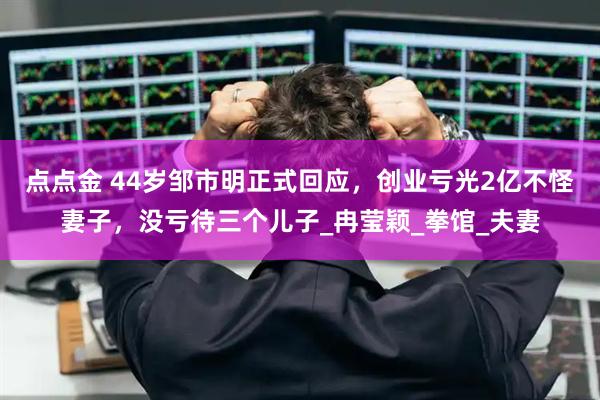 点点金 44岁邹市明正式回应，创业亏光2亿不怪妻子，没亏待三个儿子_冉莹颖_拳馆_夫妻