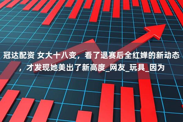 冠达配资 女大十八变，看了退赛后全红婵的新动态，才发现她美出了新高度_网友_玩具_因为