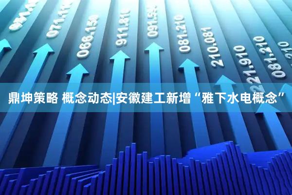鼎坤策略 概念动态|安徽建工新增“雅下水电概念”