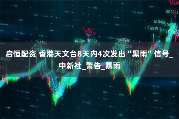 启恒配资 香港天文台8天内4次发出“黑雨”信号_中新社_警告_暴雨
