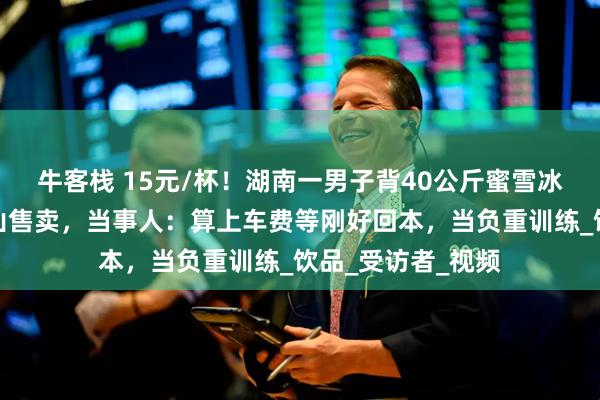 牛客栈 15元/杯！湖南一男子背40公斤蜜雪冰城柠檬水上武功山售卖，当事人：算上车费等刚好回本，当负重训练_饮品_受访者_视频