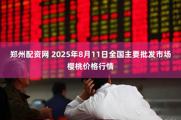 郑州配资网 2025年8月11日全国主要批发市场樱桃价格行情