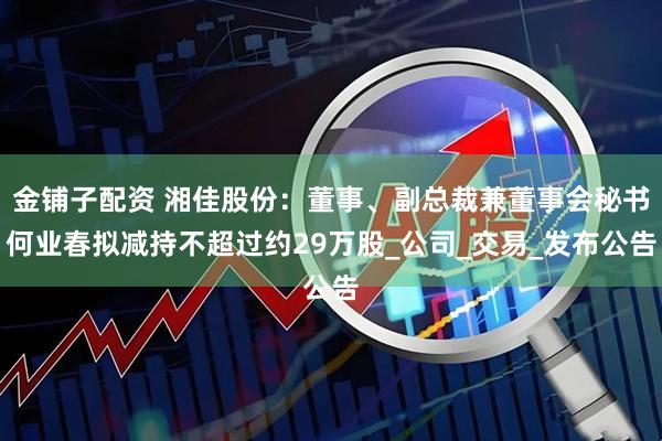 金铺子配资 湘佳股份：董事、副总裁兼董事会秘书何业春拟减持不超过约29万股_公司_交易_发布公告