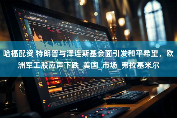 哈福配资 特朗普与泽连斯基会面引发和平希望，欧洲军工股应声下跌_美国_市场_弗拉基米尔