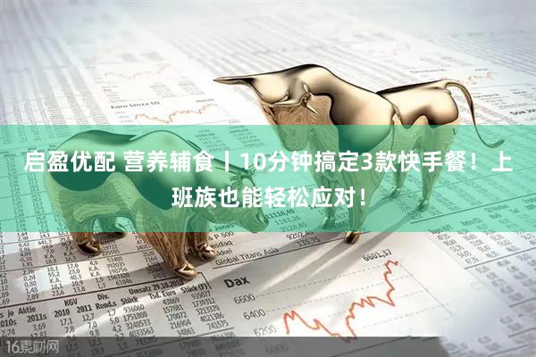 启盈优配 营养辅食丨10分钟搞定3款快手餐！上班族也能轻松应对！