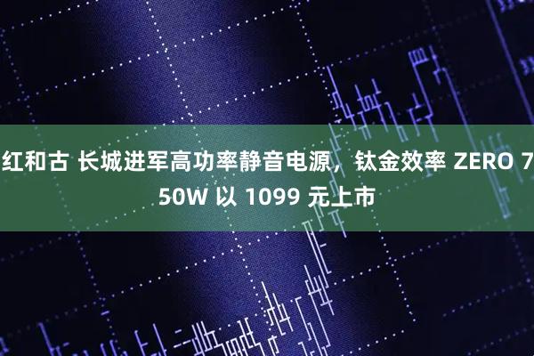 红和古 长城进军高功率静音电源，钛金效率 ZERO 750W 以 1099 元上市