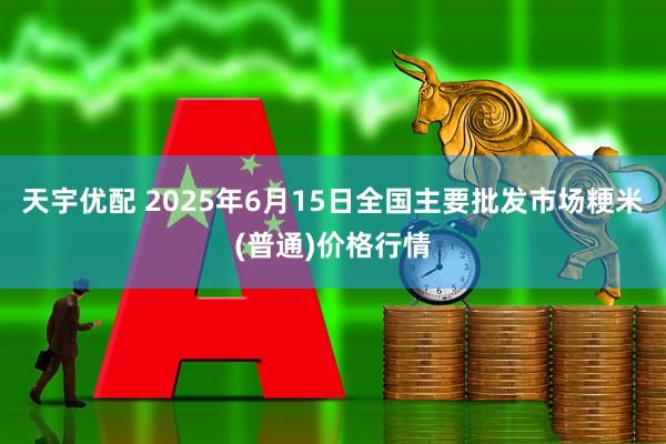 天宇优配 2025年6月15日全国主要批发市场粳米(普通)价格行情