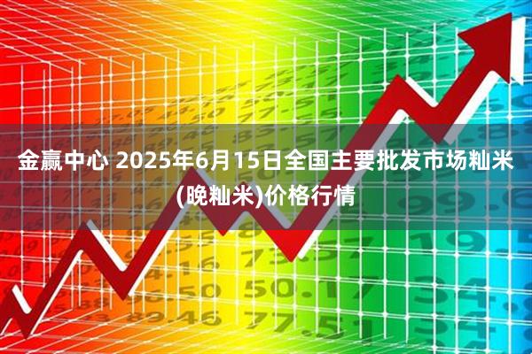金赢中心 2025年6月15日全国主要批发市场籼米(晚籼米)价格行情