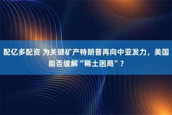 配亿多配资 为关键矿产特朗普再向中亚发力，美国能否缓解“稀土困局”？