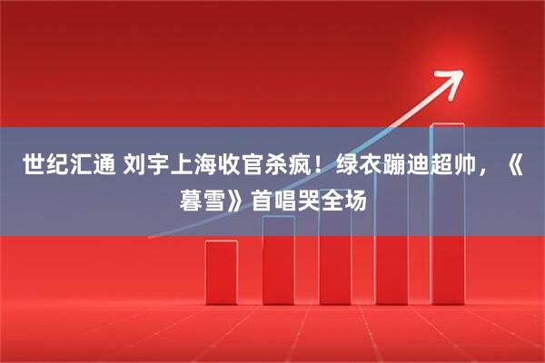 世纪汇通 刘宇上海收官杀疯！绿衣蹦迪超帅，《暮雪》首唱哭全场