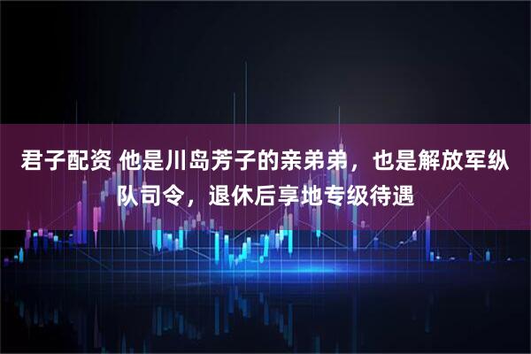 君子配资 他是川岛芳子的亲弟弟，也是解放军纵队司令，退休后享地专级待遇