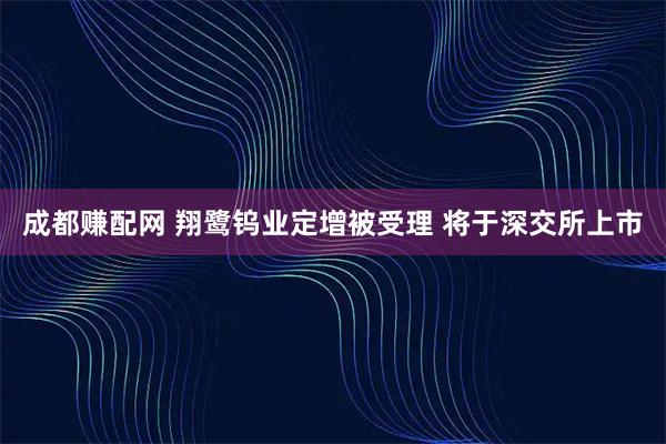 成都赚配网 翔鹭钨业定增被受理 将于深交所上市