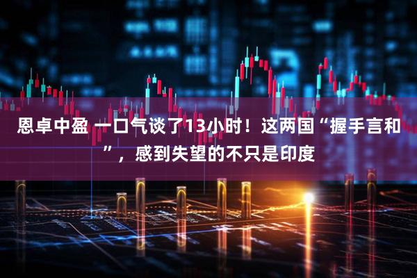 恩卓中盈 一口气谈了13小时！这两国“握手言和”，感到失望的不只是印度