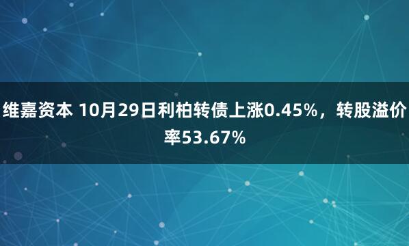 维嘉资本 10月29日利柏转债上涨0.45%，转股溢价率53.67%