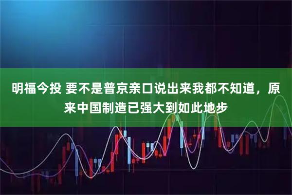 明福今投 要不是普京亲口说出来我都不知道,原来中国制造已强大到如此地步