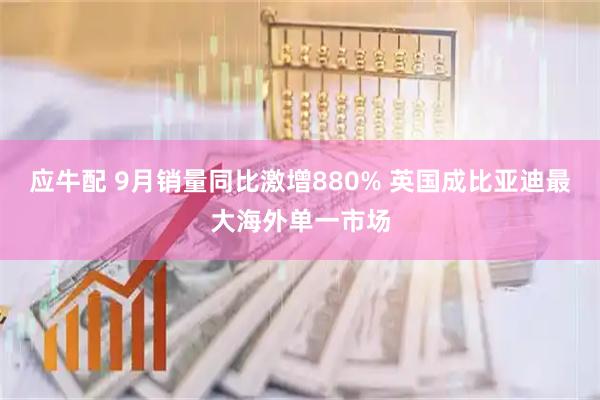应牛配 9月销量同比激增880% 英国成比亚迪最大海外单一市场