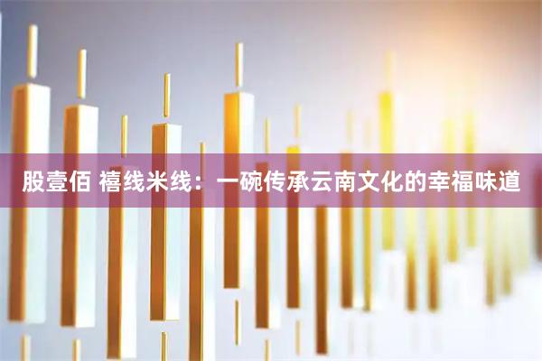 股壹佰 禧线米线:一碗传承云南文化的幸福味道