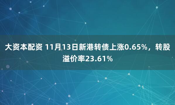 大资本配资 11月13日新港转债上涨0.65%,转股溢价率23.61%