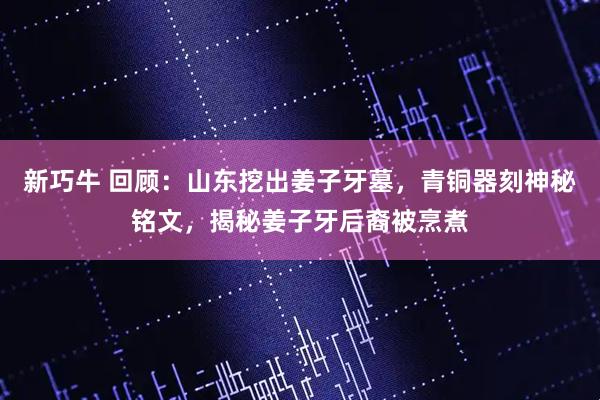 新巧牛 回顾：山东挖出姜子牙墓，青铜器刻神秘铭文，揭秘姜子牙后裔被烹煮