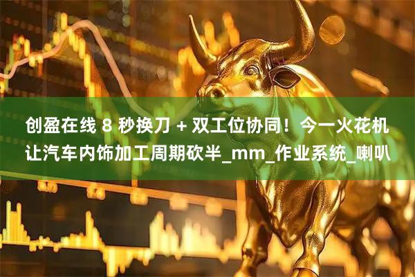 创盈在线 8 秒换刀 + 双工位协同！今一火花机让汽车内饰加工周期砍半_mm_作业系统_喇叭
